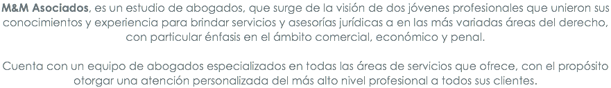 M&M Asociados, es un estudio de abogados, que surge de la visión de dos jóvenes profesionales que unieron sus conocimientos y experiencia para brindar servicios y asesorías jurídicas a en las más variadas áreas del derecho, con particular énfasis en el ámbito comercial, económico y penal.
 Cuenta con un equipo de abogados especializados en todas las áreas de servicios que ofrece, con el propósito otorgar una atención personalizada del más alto nivel profesional a todos sus clientes.