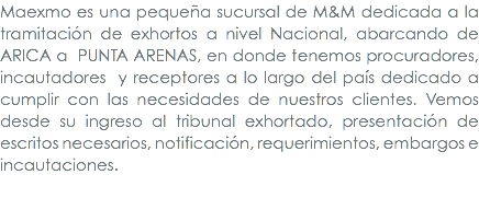 Maexmo es una pequeña sucursal de M&M dedicada a la tramitación de exhortos a nivel Nacional, abarcando de Arica a punta Arenas, en donde tenemos procuradores, incautadores y receptores a lo largo del país dedicado a cumplir con las necesidades de nuestros clientes. Vemos desde su ingreso al tribunal exhortado, presentación de escritos necesarios, notificación, requerimientos, embargos e incautaciones. 
